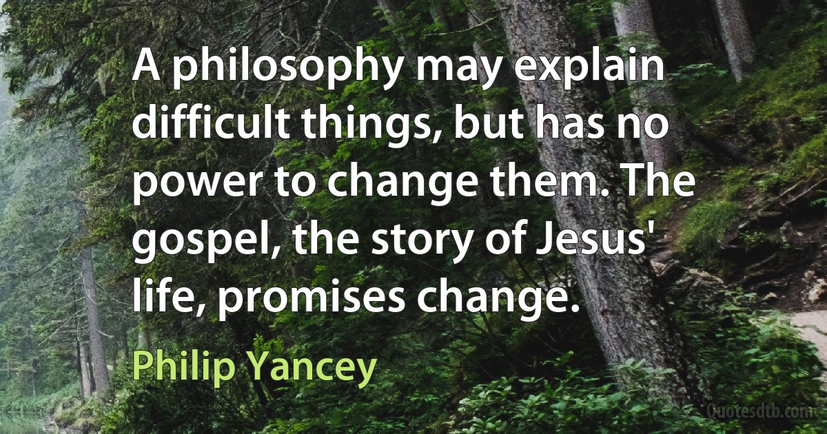 A philosophy may explain difficult things, but has no power to change them. The gospel, the story of Jesus' life, promises change. (Philip Yancey)