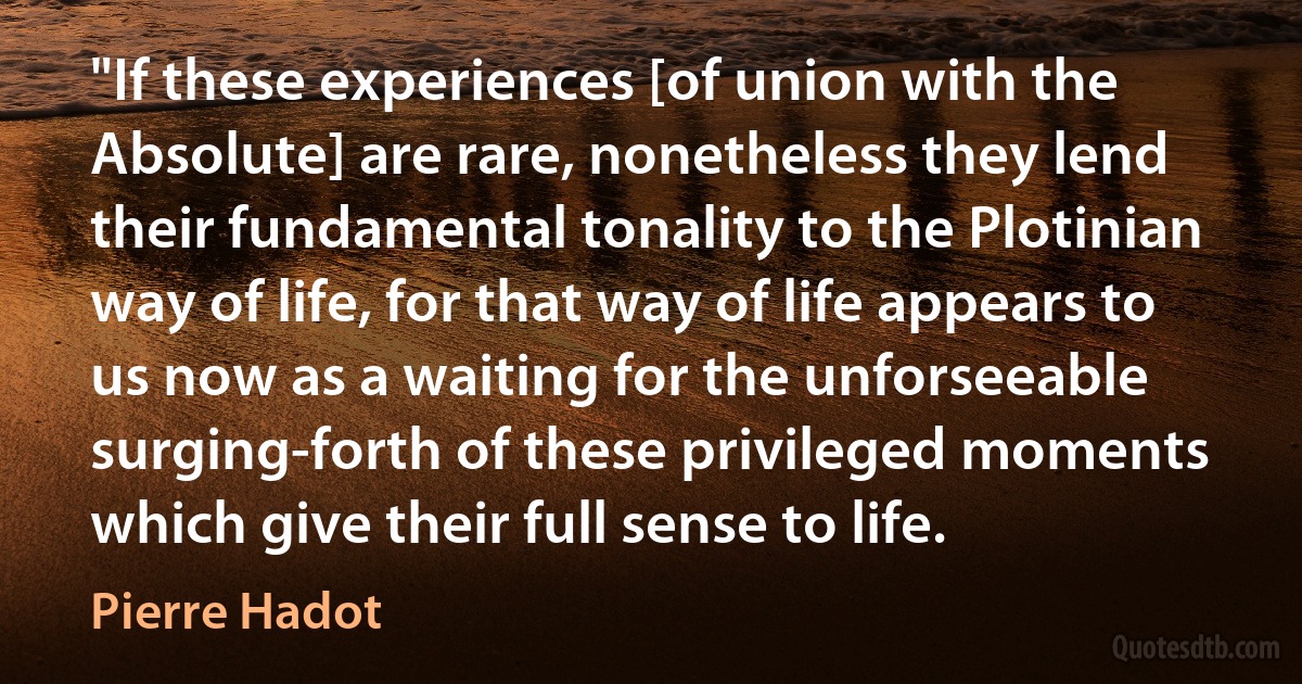 "If these experiences [of union with the Absolute] are rare, nonetheless they lend their fundamental tonality to the Plotinian way of life, for that way of life appears to us now as a waiting for the unforseeable surging-forth of these privileged moments which give their full sense to life. (Pierre Hadot)