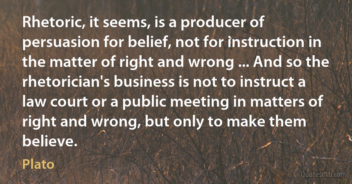 Rhetoric, it seems, is a producer of persuasion for belief, not for instruction in the matter of right and wrong ... And so the rhetorician's business is not to instruct a law court or a public meeting in matters of right and wrong, but only to make them believe. (Plato)