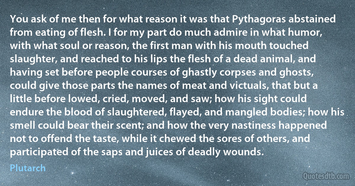 You ask of me then for what reason it was that Pythagoras abstained from eating of flesh. I for my part do much admire in what humor, with what soul or reason, the first man with his mouth touched slaughter, and reached to his lips the flesh of a dead animal, and having set before people courses of ghastly corpses and ghosts, could give those parts the names of meat and victuals, that but a little before lowed, cried, moved, and saw; how his sight could endure the blood of slaughtered, flayed, and mangled bodies; how his smell could bear their scent; and how the very nastiness happened not to offend the taste, while it chewed the sores of others, and participated of the saps and juices of deadly wounds. (Plutarch)