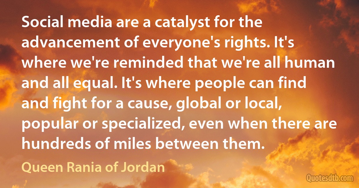 Social media are a catalyst for the advancement of everyone's rights. It's where we're reminded that we're all human and all equal. It's where people can find and fight for a cause, global or local, popular or specialized, even when there are hundreds of miles between them. (Queen Rania of Jordan)