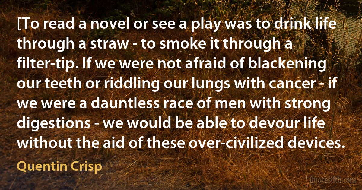 [To read a novel or see a play was to drink life through a straw - to smoke it through a filter-tip. If we were not afraid of blackening our teeth or riddling our lungs with cancer - if we were a dauntless race of men with strong digestions - we would be able to devour life without the aid of these over-civilized devices. (Quentin Crisp)