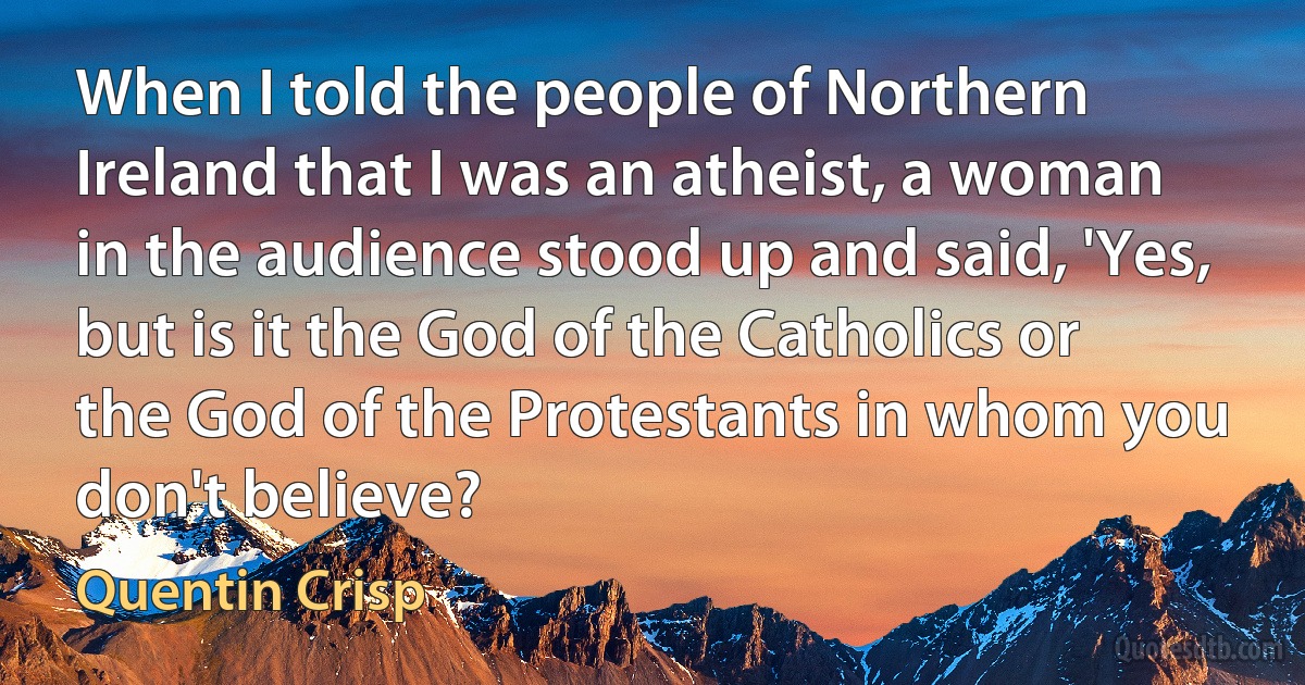 When I told the people of Northern Ireland that I was an atheist, a woman in the audience stood up and said, 'Yes, but is it the God of the Catholics or the God of the Protestants in whom you don't believe? (Quentin Crisp)