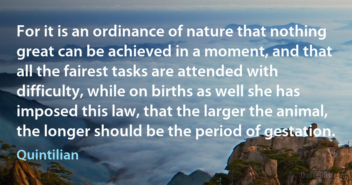 For it is an ordinance of nature that nothing great can be achieved in a moment, and that all the fairest tasks are attended with difficulty, while on births as well she has imposed this law, that the larger the animal, the longer should be the period of gestation. (Quintilian)