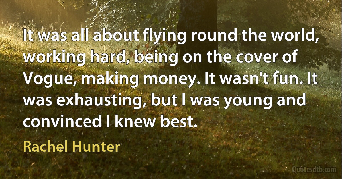 It was all about flying round the world, working hard, being on the cover of Vogue, making money. It wasn't fun. It was exhausting, but I was young and convinced I knew best. (Rachel Hunter)