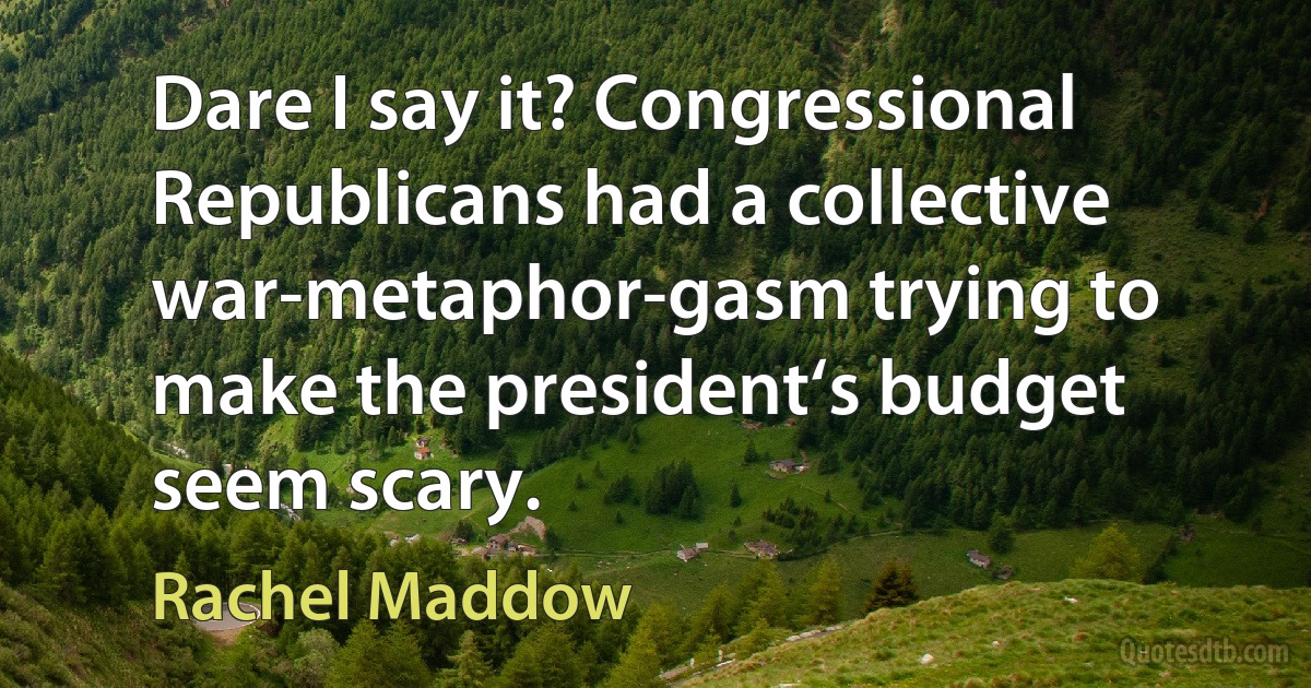 Dare I say it? Congressional Republicans had a collective war-metaphor-gasm trying to make the president‘s budget seem scary. (Rachel Maddow)