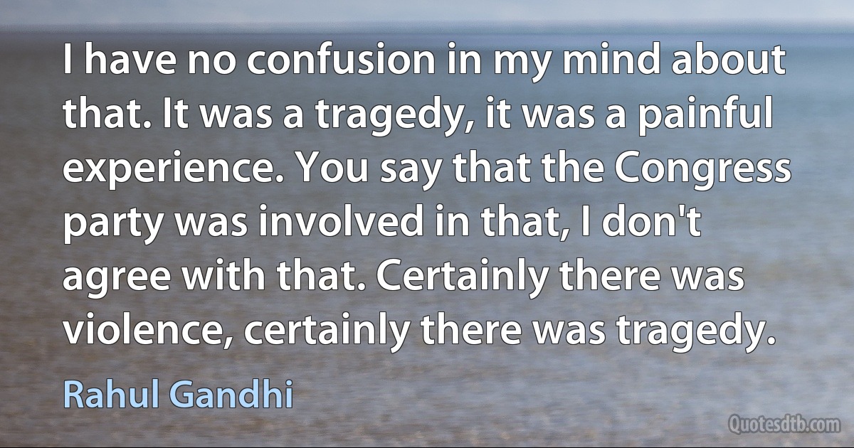 I have no confusion in my mind about that. It was a tragedy, it was a painful experience. You say that the Congress party was involved in that, I don't agree with that. Certainly there was violence, certainly there was tragedy. (Rahul Gandhi)