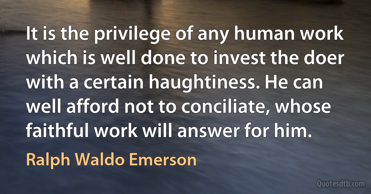 It is the privilege of any human work which is well done to invest the doer with a certain haughtiness. He can well afford not to conciliate, whose faithful work will answer for him. (Ralph Waldo Emerson)