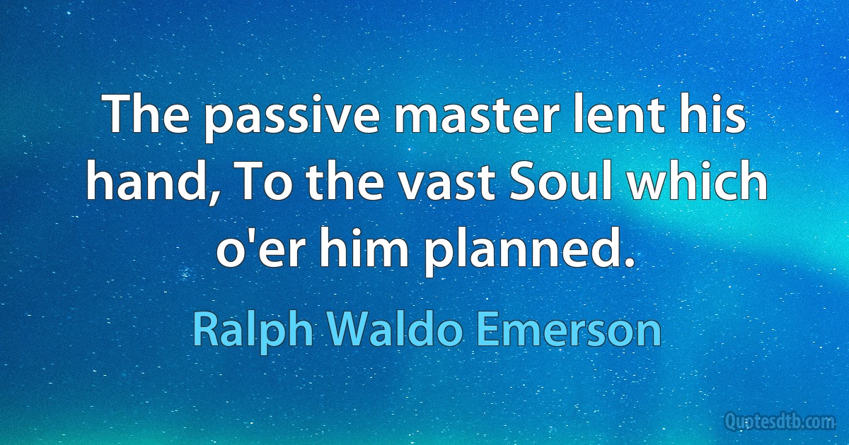 The passive master lent his hand, To the vast Soul which o'er him planned. (Ralph Waldo Emerson)