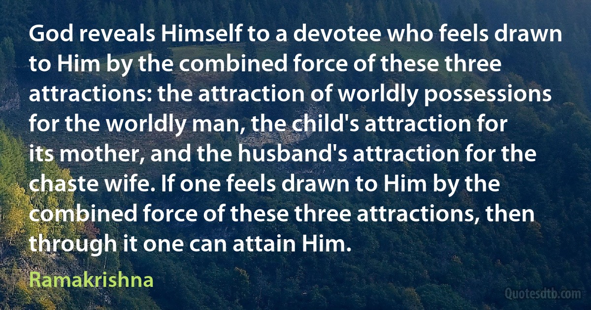 God reveals Himself to a devotee who feels drawn to Him by the combined force of these three attractions: the attraction of worldly possessions for the worldly man, the child's attraction for its mother, and the husband's attraction for the chaste wife. If one feels drawn to Him by the combined force of these three attractions, then through it one can attain Him. (Ramakrishna)