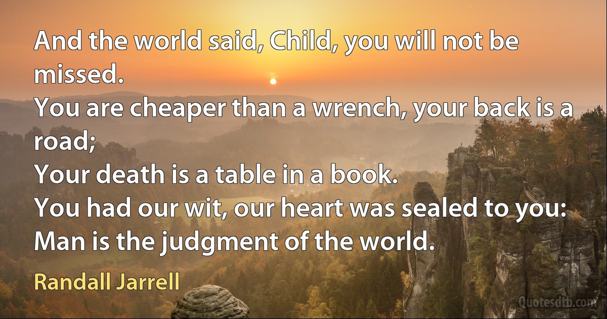 And the world said, Child, you will not be missed.
You are cheaper than a wrench, your back is a road;
Your death is a table in a book.
You had our wit, our heart was sealed to you:
Man is the judgment of the world. (Randall Jarrell)