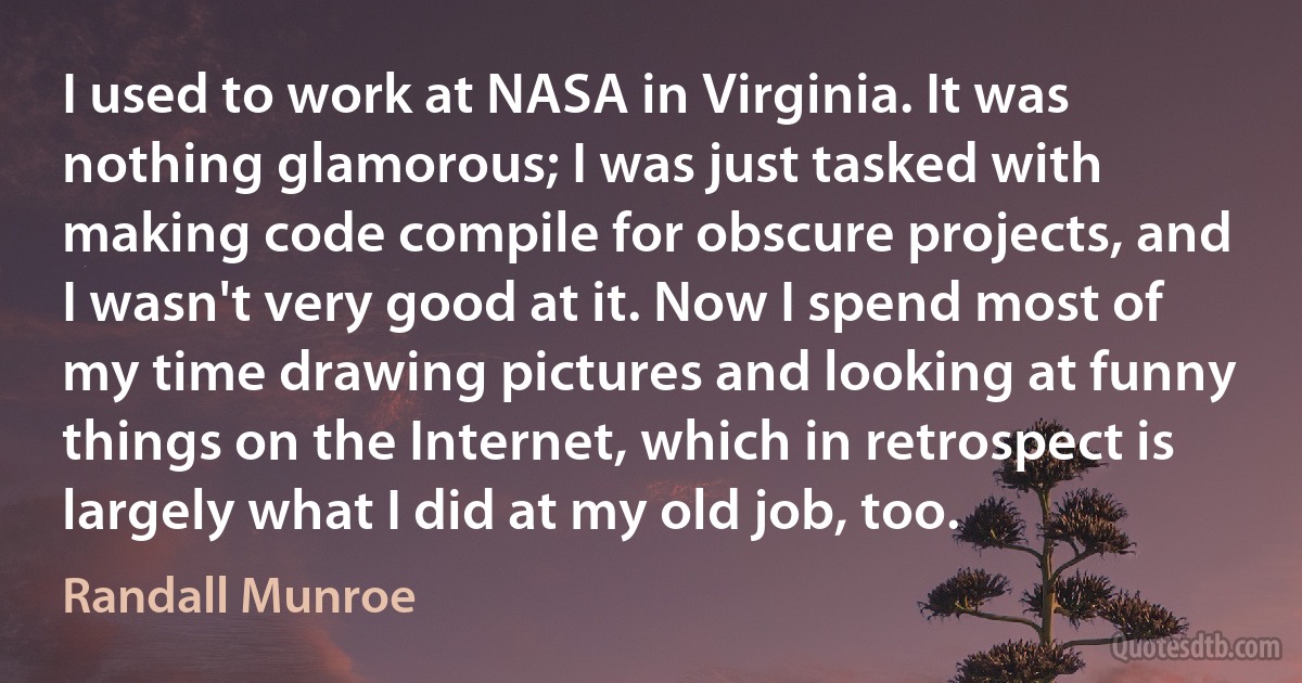 I used to work at NASA in Virginia. It was nothing glamorous; I was just tasked with making code compile for obscure projects, and I wasn't very good at it. Now I spend most of my time drawing pictures and looking at funny things on the Internet, which in retrospect is largely what I did at my old job, too. (Randall Munroe)