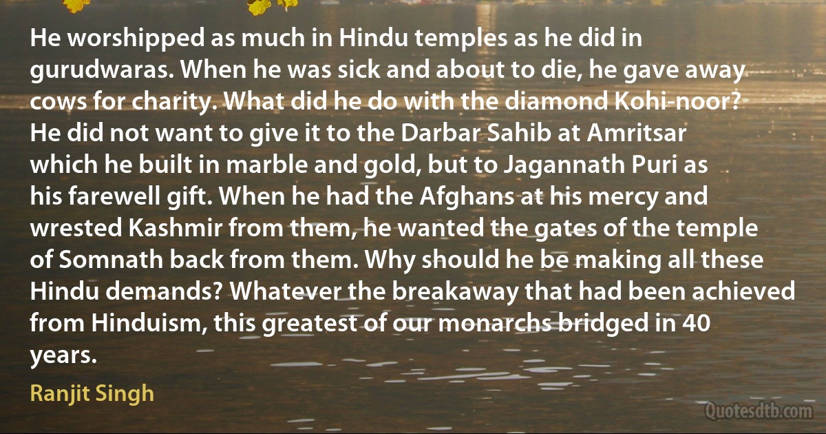 He worshipped as much in Hindu temples as he did in gurudwaras. When he was sick and about to die, he gave away cows for charity. What did he do with the diamond Kohi-noor? He did not want to give it to the Darbar Sahib at Amritsar which he built in marble and gold, but to Jagannath Puri as his farewell gift. When he had the Afghans at his mercy and wrested Kashmir from them, he wanted the gates of the temple of Somnath back from them. Why should he be making all these Hindu demands? Whatever the breakaway that had been achieved from Hinduism, this greatest of our monarchs bridged in 40 years. (Ranjit Singh)