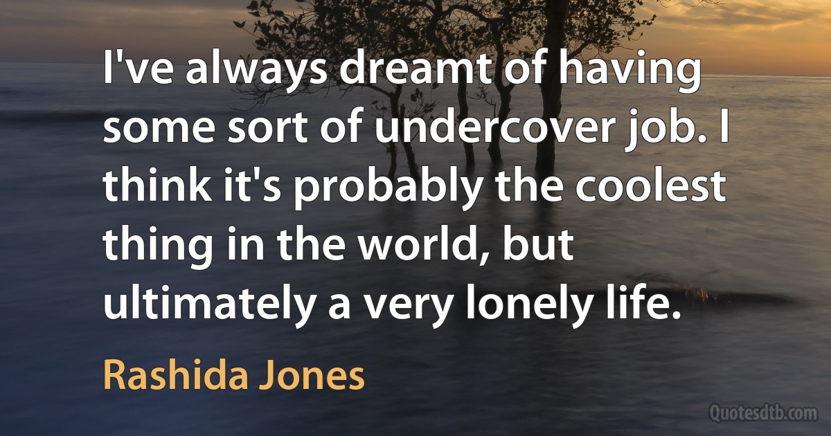 I've always dreamt of having some sort of undercover job. I think it's probably the coolest thing in the world, but ultimately a very lonely life. (Rashida Jones)