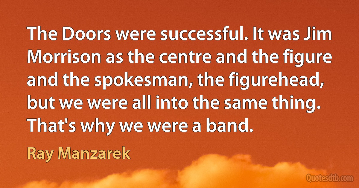 The Doors were successful. It was Jim Morrison as the centre and the figure and the spokesman, the figurehead, but we were all into the same thing. That's why we were a band. (Ray Manzarek)