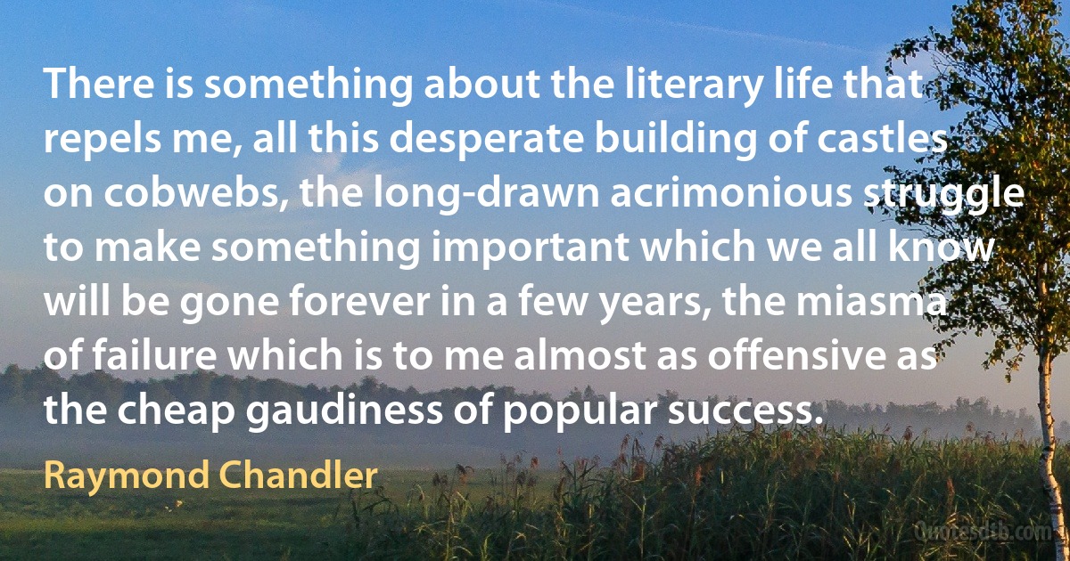 There is something about the literary life that repels me, all this desperate building of castles on cobwebs, the long-drawn acrimonious struggle to make something important which we all know will be gone forever in a few years, the miasma of failure which is to me almost as offensive as the cheap gaudiness of popular success. (Raymond Chandler)