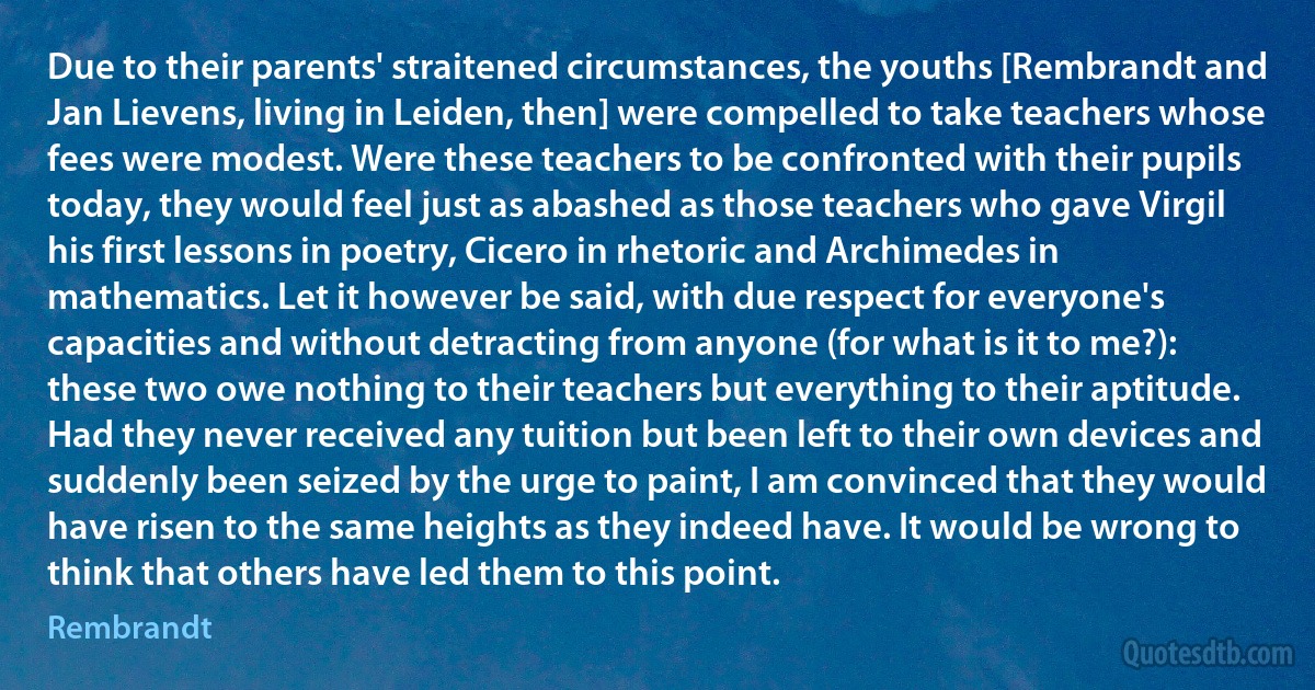 Due to their parents' straitened circumstances, the youths [Rembrandt and Jan Lievens, living in Leiden, then] were compelled to take teachers whose fees were modest. Were these teachers to be confronted with their pupils today, they would feel just as abashed as those teachers who gave Virgil his first lessons in poetry, Cicero in rhetoric and Archimedes in mathematics. Let it however be said, with due respect for everyone's capacities and without detracting from anyone (for what is it to me?): these two owe nothing to their teachers but everything to their aptitude. Had they never received any tuition but been left to their own devices and suddenly been seized by the urge to paint, I am convinced that they would have risen to the same heights as they indeed have. It would be wrong to think that others have led them to this point. (Rembrandt)