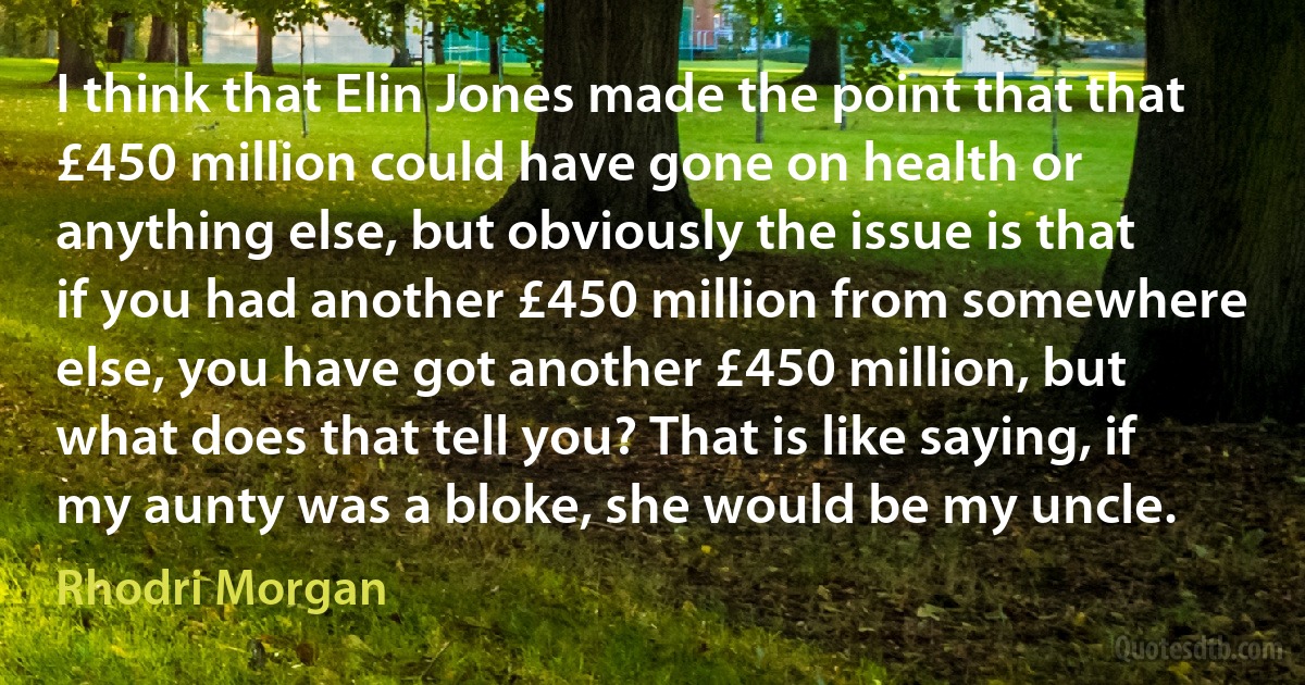 I think that Elin Jones made the point that that £450 million could have gone on health or anything else, but obviously the issue is that if you had another £450 million from somewhere else, you have got another £450 million, but what does that tell you? That is like saying, if my aunty was a bloke, she would be my uncle. (Rhodri Morgan)