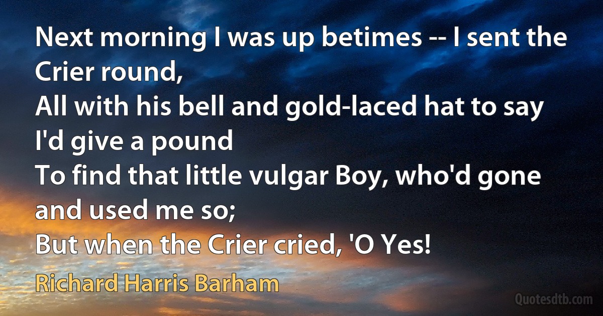 Next morning I was up betimes -- I sent the Crier round,
All with his bell and gold-laced hat to say I'd give a pound
To find that little vulgar Boy, who'd gone and used me so;
But when the Crier cried, 'O Yes! (Richard Harris Barham)