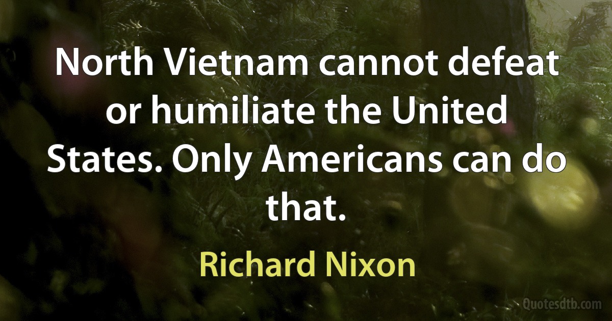 North Vietnam cannot defeat or humiliate the United States. Only Americans can do that. (Richard Nixon)