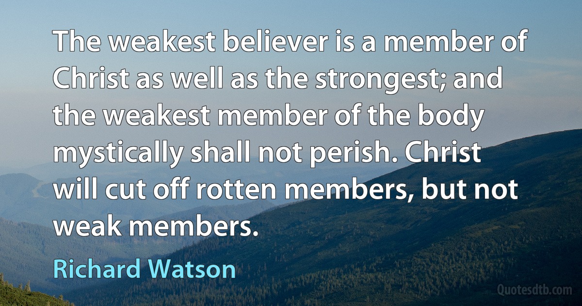 The weakest believer is a member of Christ as well as the strongest; and the weakest member of the body mystically shall not perish. Christ will cut off rotten members, but not weak members. (Richard Watson)