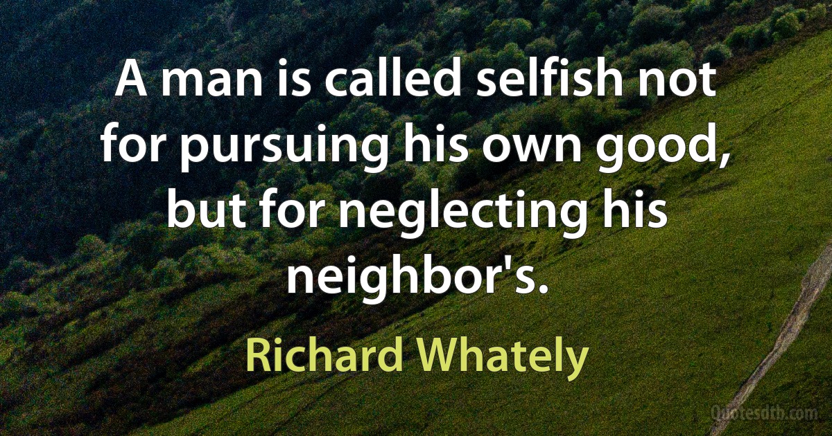 A man is called selfish not for pursuing his own good, but for neglecting his neighbor's. (Richard Whately)