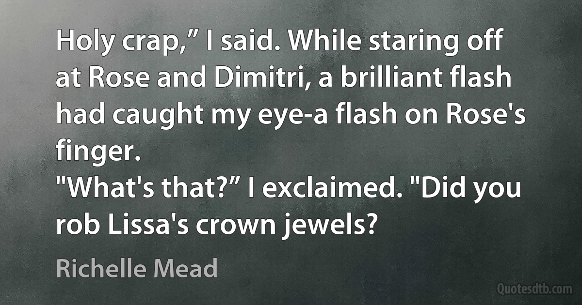 Holy crap,” I said. While staring off at Rose and Dimitri, a brilliant flash had caught my eye-a flash on Rose's finger.
"What's that?” I exclaimed. "Did you rob Lissa's crown jewels? (Richelle Mead)