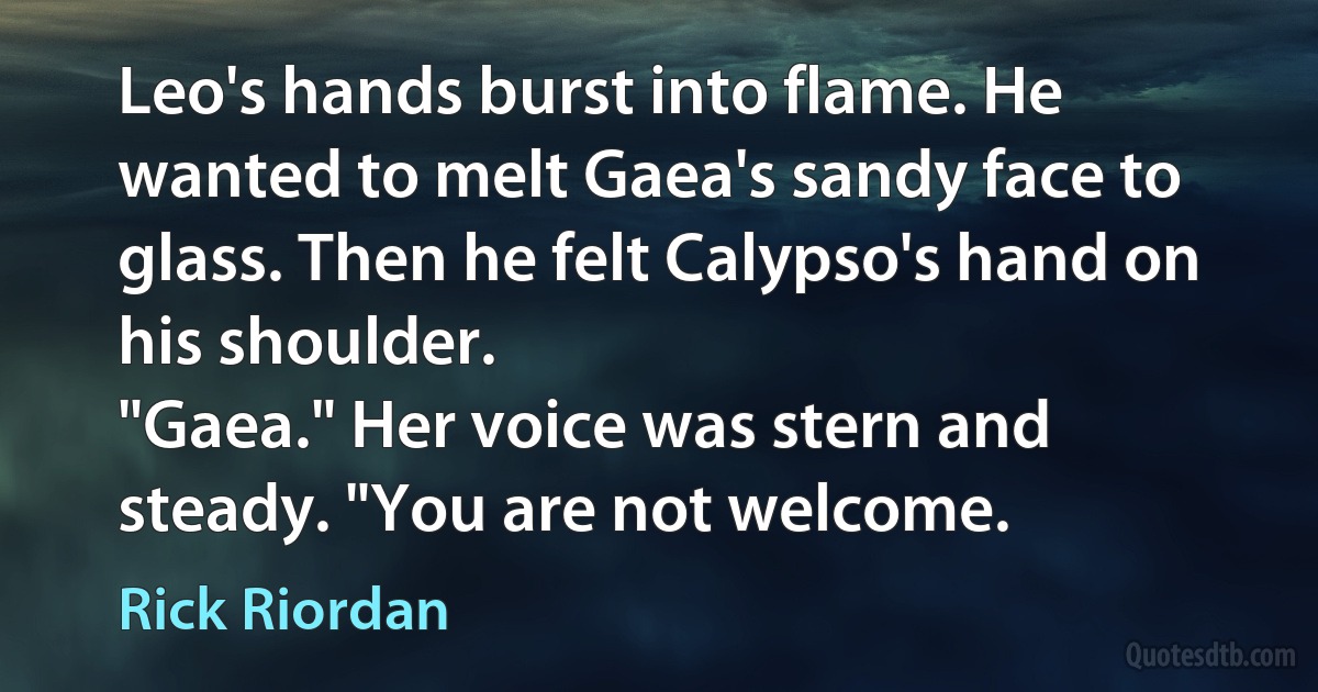 Leo's hands burst into flame. He wanted to melt Gaea's sandy face to glass. Then he felt Calypso's hand on his shoulder.
"Gaea." Her voice was stern and steady. "You are not welcome. (Rick Riordan)