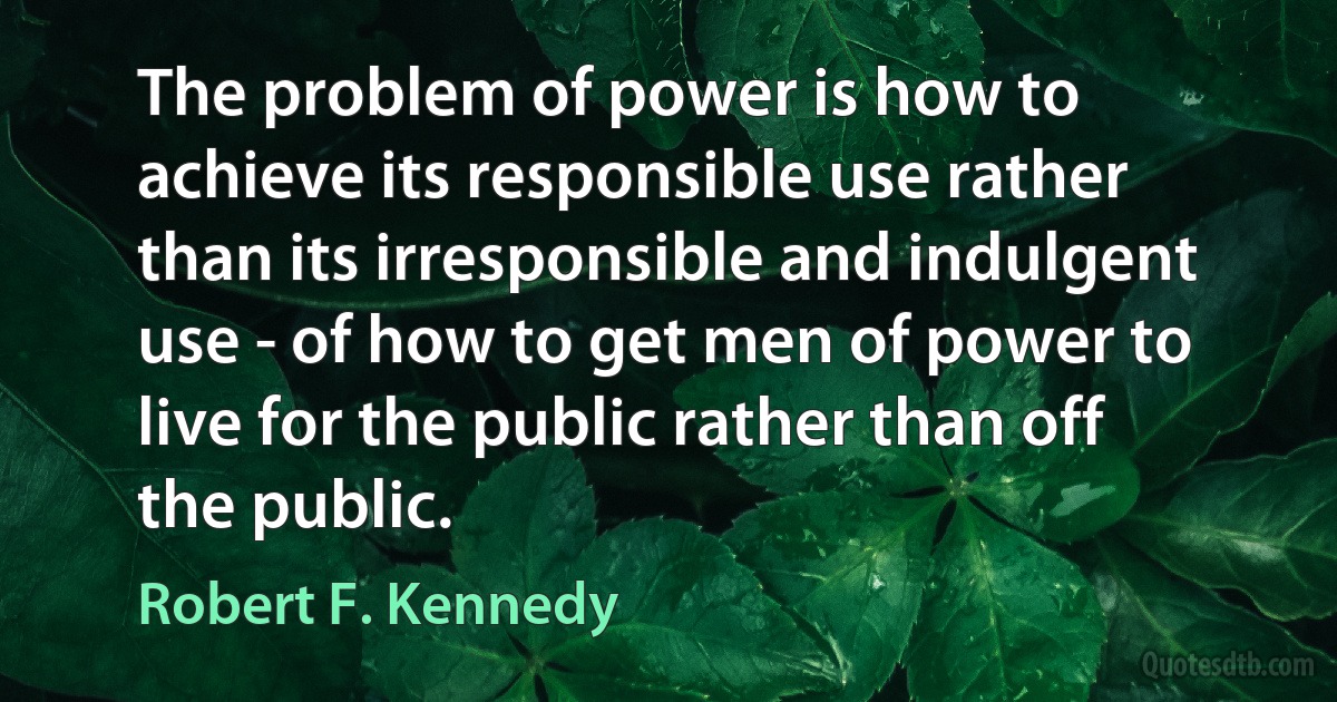 The problem of power is how to achieve its responsible use rather than its irresponsible and indulgent use - of how to get men of power to live for the public rather than off the public. (Robert F. Kennedy)