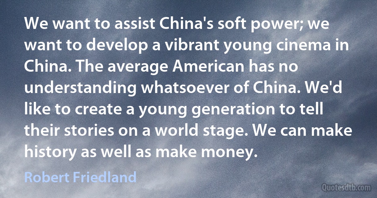 We want to assist China's soft power; we want to develop a vibrant young cinema in China. The average American has no understanding whatsoever of China. We'd like to create a young generation to tell their stories on a world stage. We can make history as well as make money. (Robert Friedland)