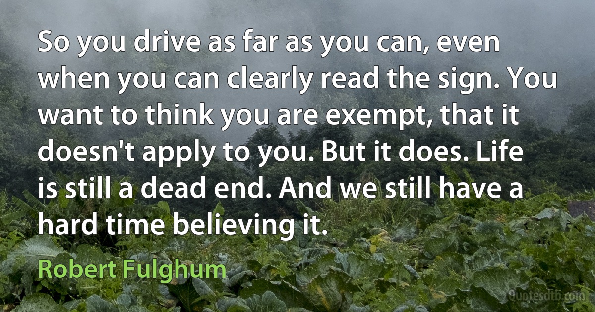 So you drive as far as you can, even when you can clearly read the sign. You want to think you are exempt, that it doesn't apply to you. But it does. Life is still a dead end. And we still have a hard time believing it. (Robert Fulghum)