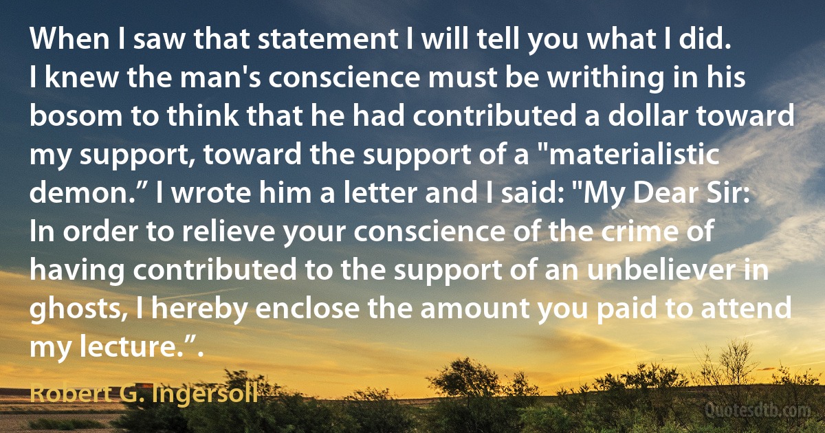 When I saw that statement I will tell you what I did. I knew the man's conscience must be writhing in his bosom to think that he had contributed a dollar toward my support, toward the support of a "materialistic demon.” I wrote him a letter and I said: "My Dear Sir: In order to relieve your conscience of the crime of having contributed to the support of an unbeliever in ghosts, I hereby enclose the amount you paid to attend my lecture.”. (Robert G. Ingersoll)