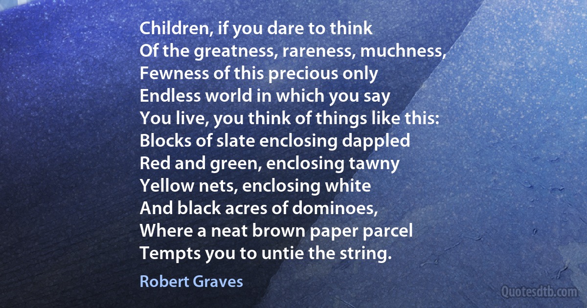 Children, if you dare to think
Of the greatness, rareness, muchness,
Fewness of this precious only
Endless world in which you say
You live, you think of things like this:
Blocks of slate enclosing dappled
Red and green, enclosing tawny
Yellow nets, enclosing white
And black acres of dominoes,
Where a neat brown paper parcel
Tempts you to untie the string. (Robert Graves)