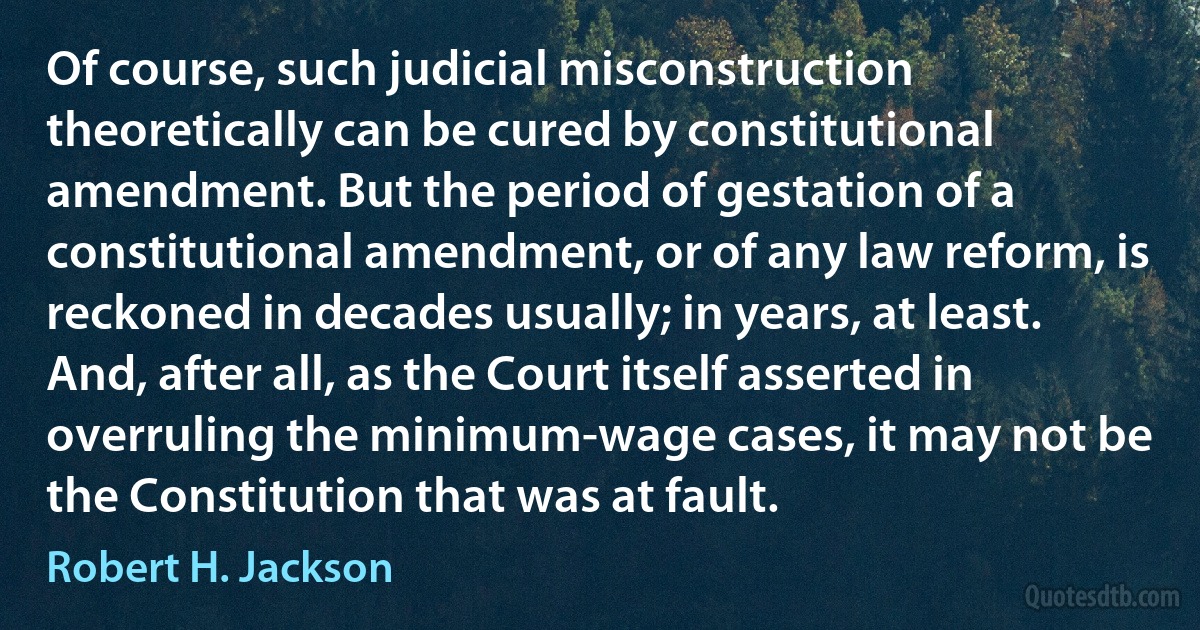 Of course, such judicial misconstruction theoretically can be cured by constitutional amendment. But the period of gestation of a constitutional amendment, or of any law reform, is reckoned in decades usually; in years, at least. And, after all, as the Court itself asserted in overruling the minimum-wage cases, it may not be the Constitution that was at fault. (Robert H. Jackson)