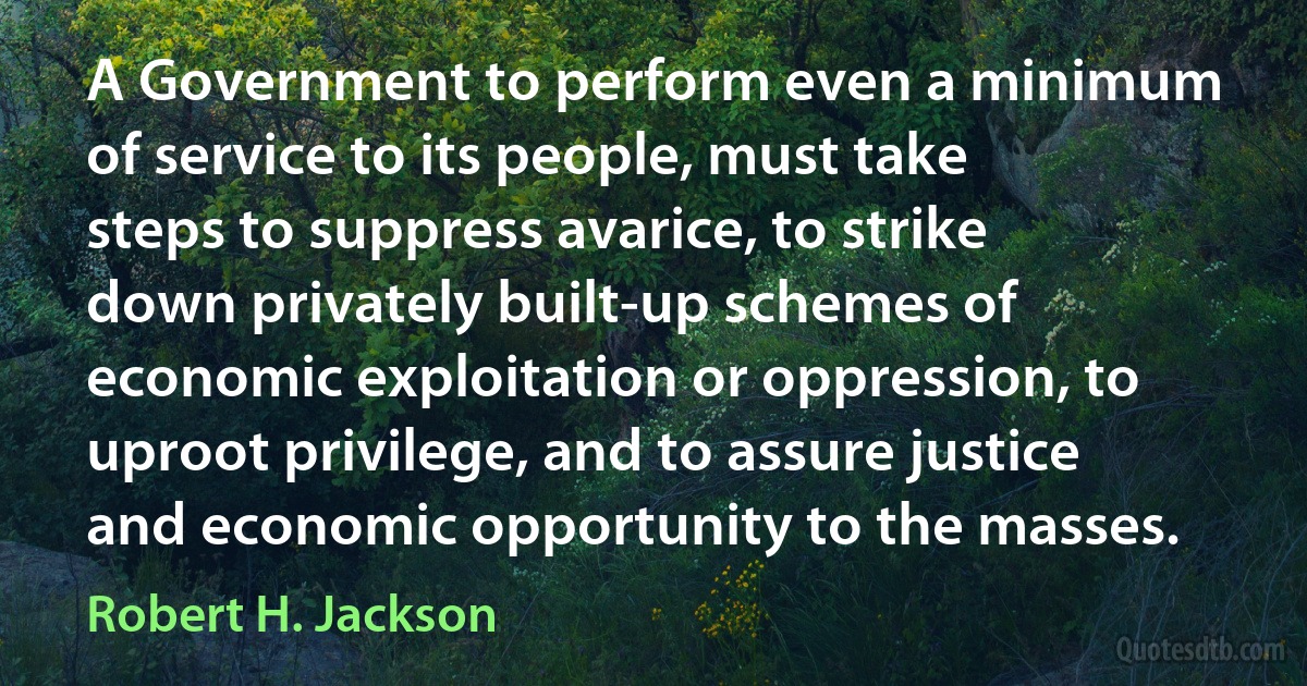 A Government to perform even a minimum of service to its people, must take steps to suppress avarice, to strike down privately built-up schemes of economic exploitation or oppression, to uproot privilege, and to assure justice and economic opportunity to the masses. (Robert H. Jackson)