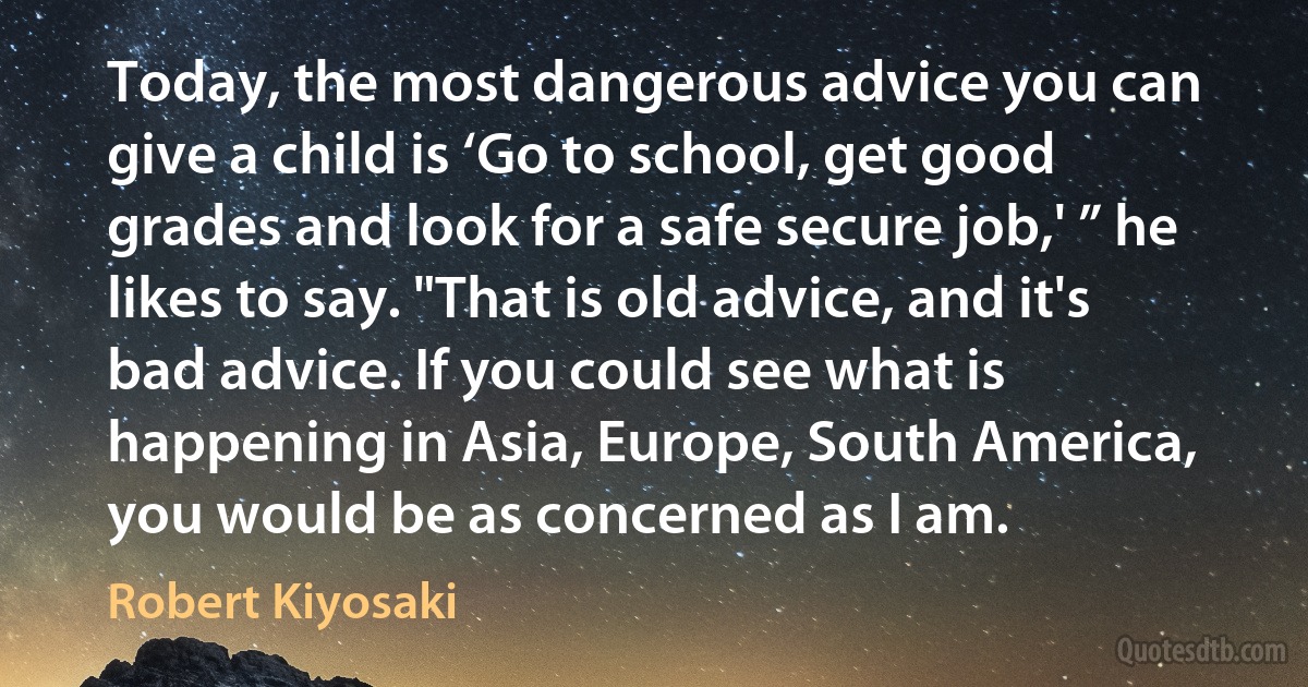 Today, the most dangerous advice you can give a child is ‘Go to school, get good grades and look for a safe secure job,' ” he likes to say. "That is old advice, and it's bad advice. If you could see what is happening in Asia, Europe, South America, you would be as concerned as I am. (Robert Kiyosaki)