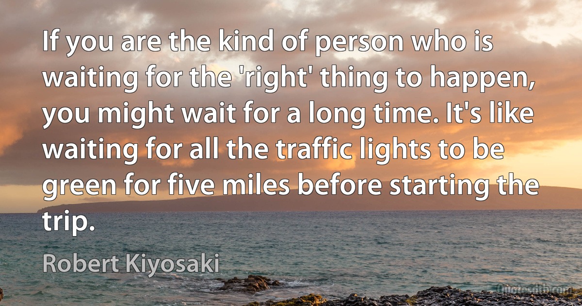 If you are the kind of person who is waiting for the 'right' thing to happen, you might wait for a long time. It's like waiting for all the traffic lights to be green for five miles before starting the trip. (Robert Kiyosaki)