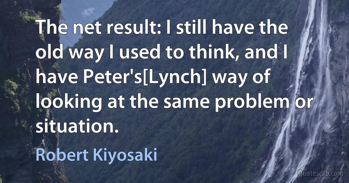 The net result: I still have the old way I used to think, and I have Peter's[Lynch] way of looking at the same problem or situation. (Robert Kiyosaki)