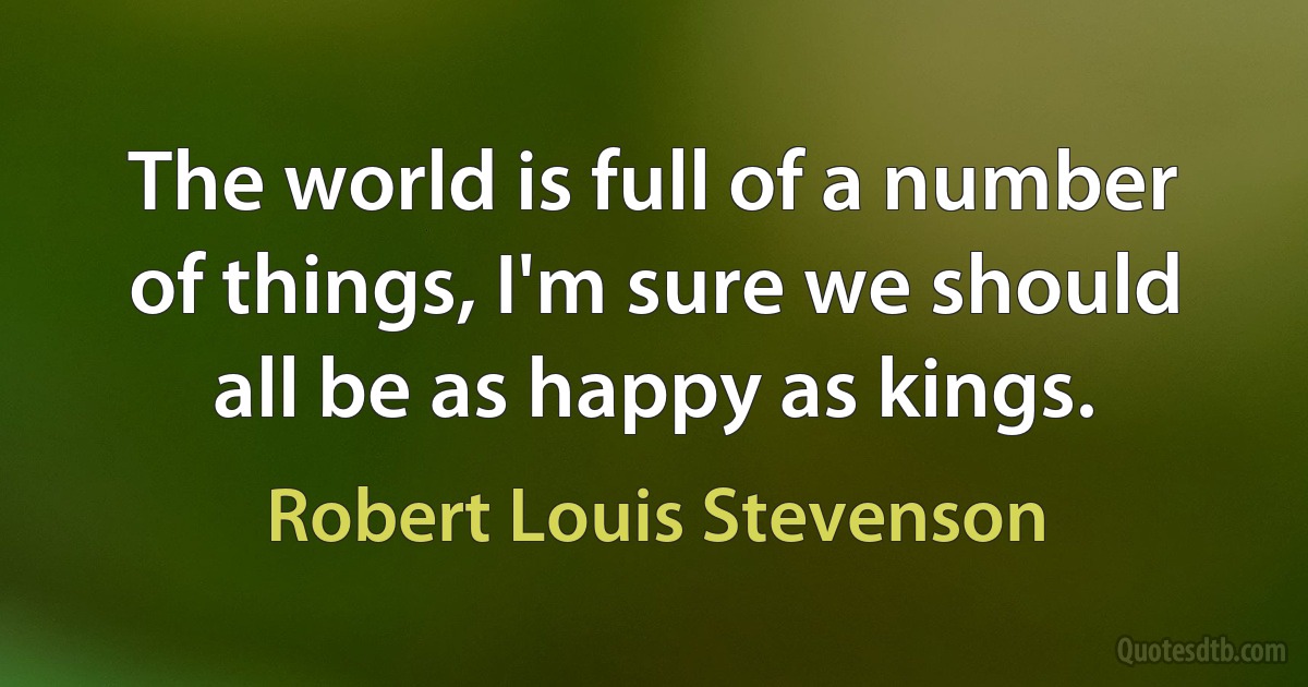 The world is full of a number of things, I'm sure we should all be as happy as kings. (Robert Louis Stevenson)