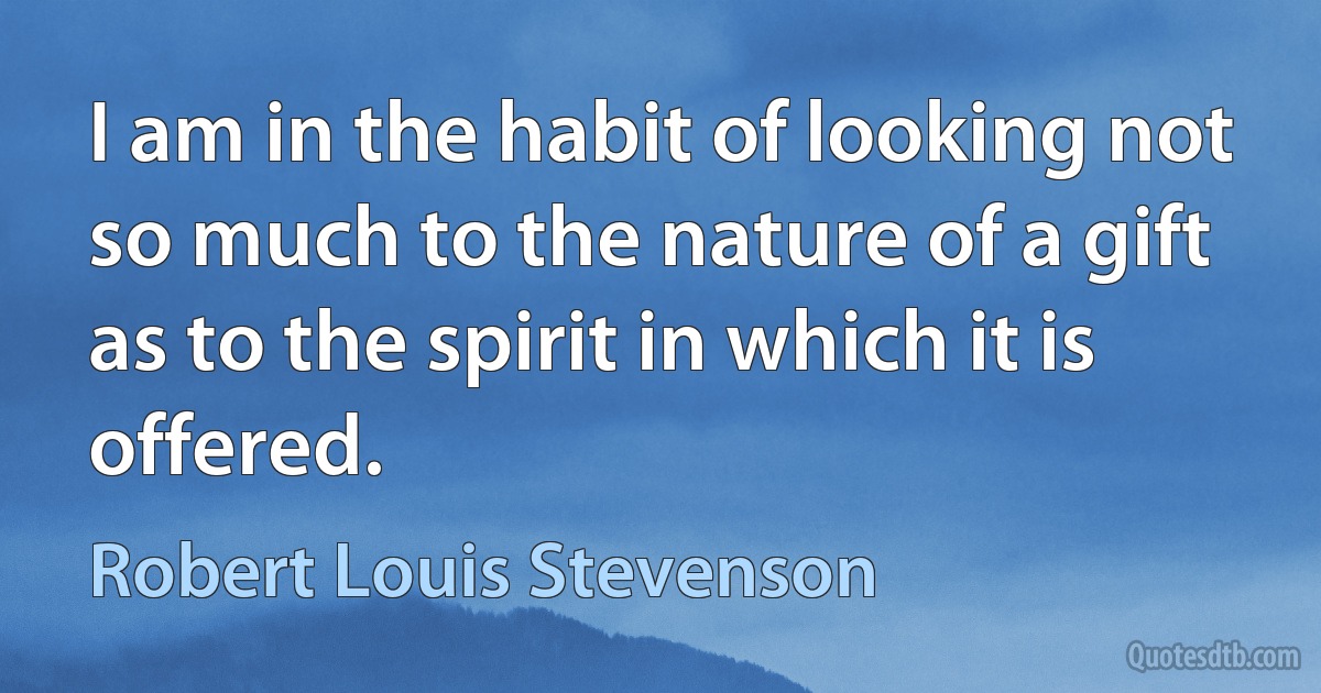 I am in the habit of looking not so much to the nature of a gift as to the spirit in which it is offered. (Robert Louis Stevenson)