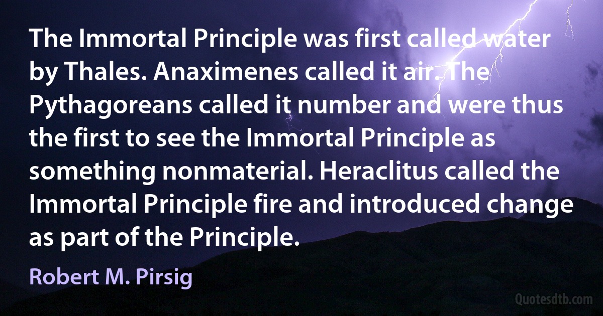 The Immortal Principle was first called water by Thales. Anaximenes called it air. The Pythagoreans called it number and were thus the first to see the Immortal Principle as something nonmaterial. Heraclitus called the Immortal Principle fire and introduced change as part of the Principle. (Robert M. Pirsig)