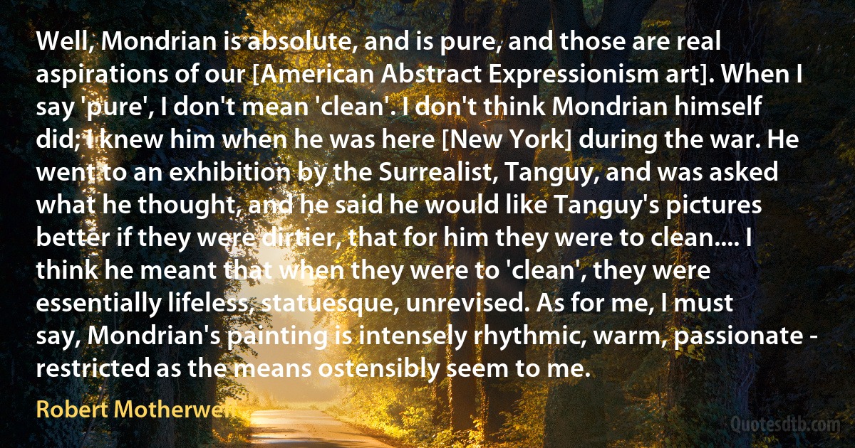 Well, Mondrian is absolute, and is pure, and those are real aspirations of our [American Abstract Expressionism art]. When I say 'pure', I don't mean 'clean'. I don't think Mondrian himself did; I knew him when he was here [New York] during the war. He went to an exhibition by the Surrealist, Tanguy, and was asked what he thought, and he said he would like Tanguy's pictures better if they were dirtier, that for him they were to clean.... I think he meant that when they were to 'clean', they were essentially lifeless, statuesque, unrevised. As for me, I must say, Mondrian's painting is intensely rhythmic, warm, passionate - restricted as the means ostensibly seem to me. (Robert Motherwell)