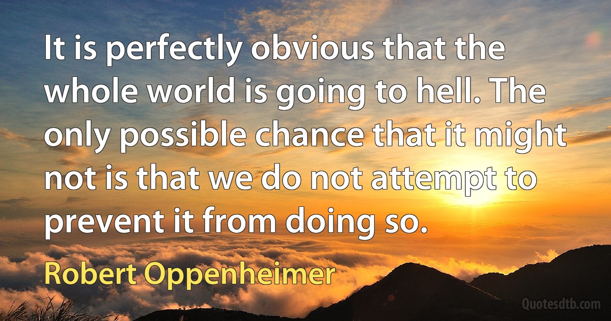 It is perfectly obvious that the whole world is going to hell. The only possible chance that it might not is that we do not attempt to prevent it from doing so. (Robert Oppenheimer)