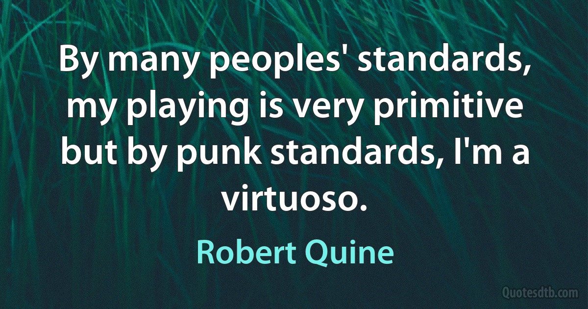 By many peoples' standards, my playing is very primitive but by punk standards, I'm a virtuoso. (Robert Quine)