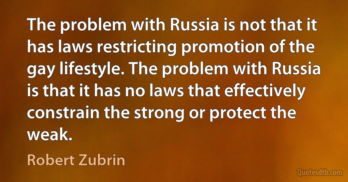 The problem with Russia is not that it has laws restricting promotion of the gay lifestyle. The problem with Russia is that it has no laws that effectively constrain the strong or protect the weak. (Robert Zubrin)