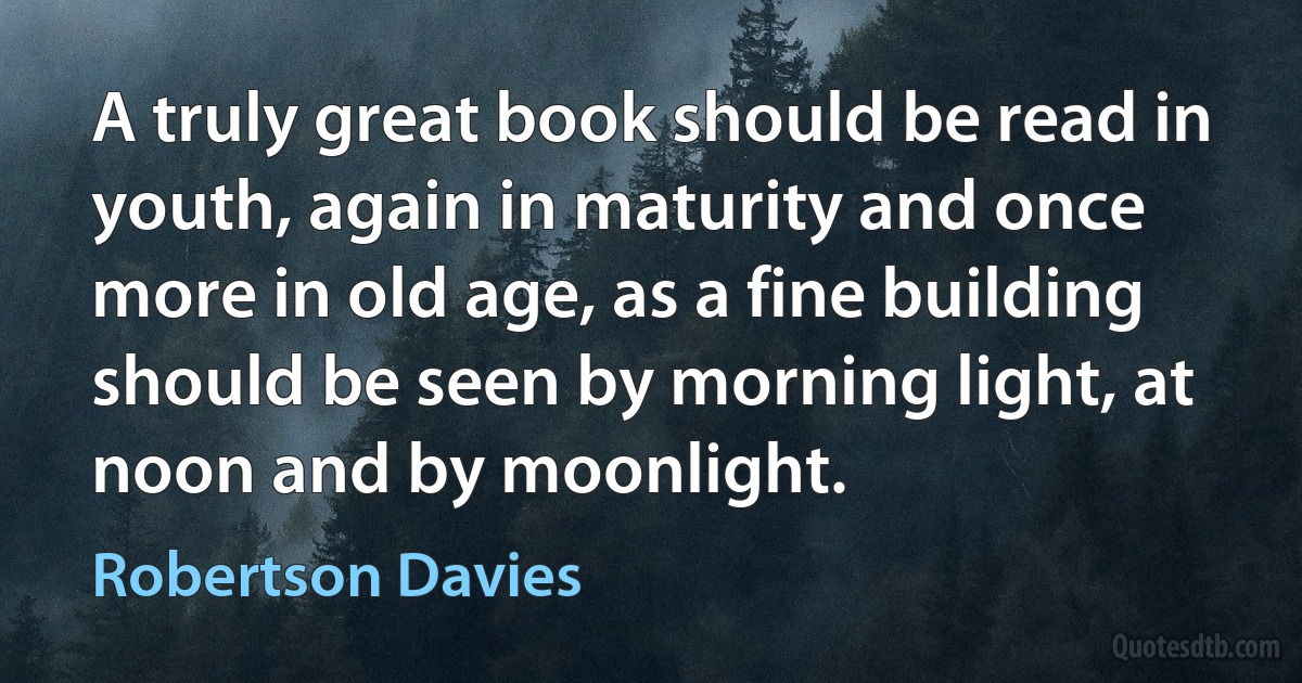 A truly great book should be read in youth, again in maturity and once more in old age, as a fine building should be seen by morning light, at noon and by moonlight. (Robertson Davies)