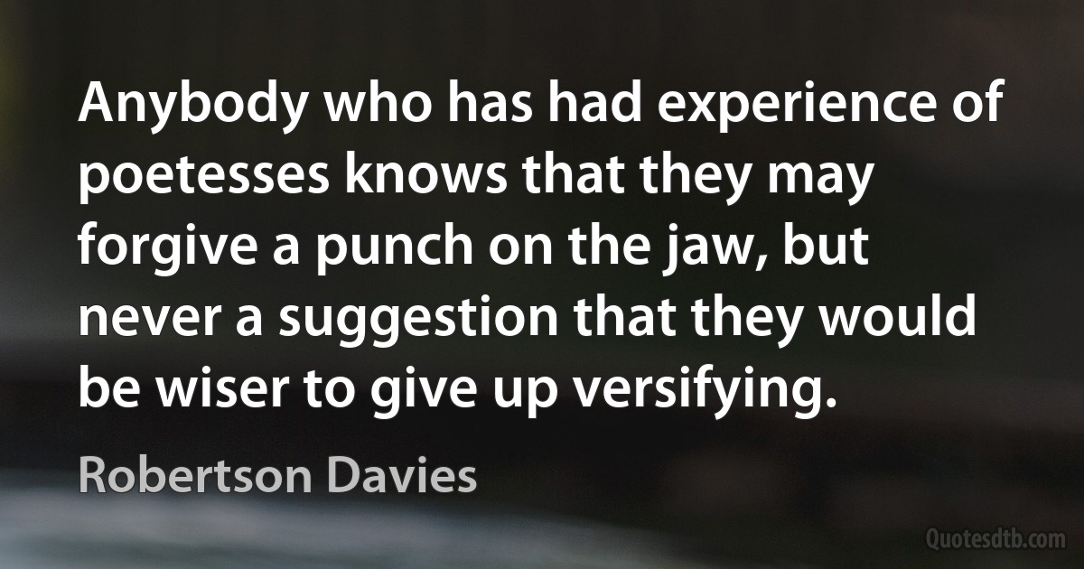 Anybody who has had experience of poetesses knows that they may forgive a punch on the jaw, but never a suggestion that they would be wiser to give up versifying. (Robertson Davies)