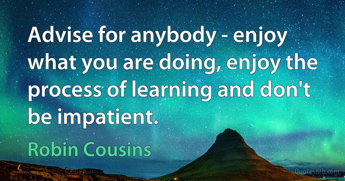 Advise for anybody - enjoy what you are doing, enjoy the process of learning and don't be impatient. (Robin Cousins)