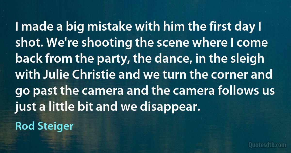 I made a big mistake with him the first day I shot. We're shooting the scene where I come back from the party, the dance, in the sleigh with Julie Christie and we turn the corner and go past the camera and the camera follows us just a little bit and we disappear. (Rod Steiger)