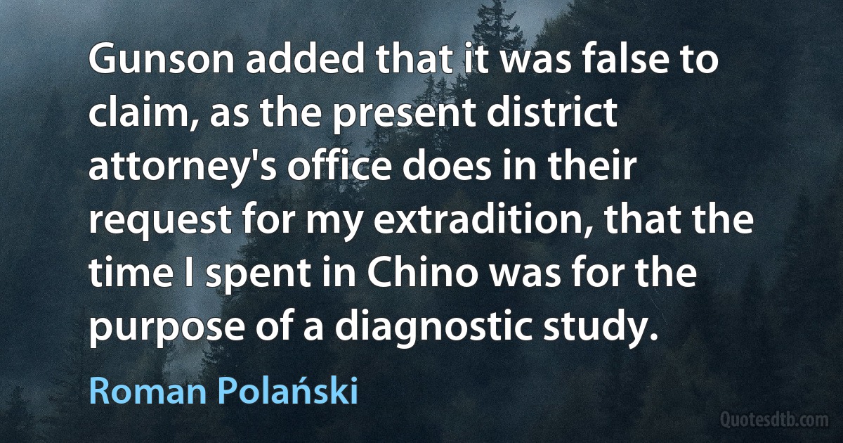 Gunson added that it was false to claim, as the present district attorney's office does in their request for my extradition, that the time I spent in Chino was for the purpose of a diagnostic study. (Roman Polański)